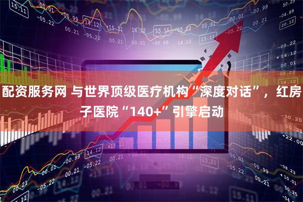 配资服务网 与世界顶级医疗机构“深度对话”，红房子医院“140+”引擎启动