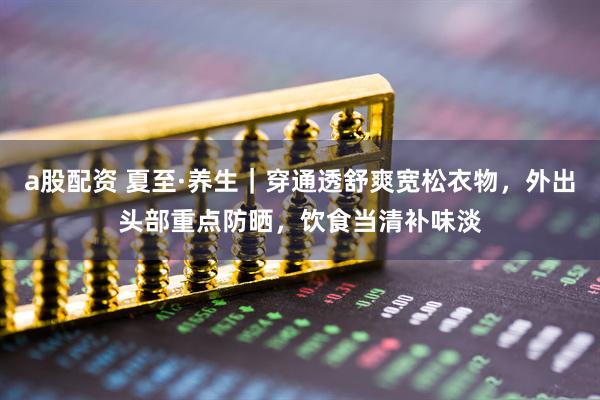 a股配资 夏至·养生｜穿通透舒爽宽松衣物，外出头部重点防晒，饮食当清补味淡