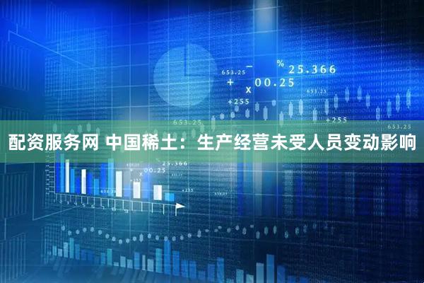 配资服务网 中国稀土：生产经营未受人员变动影响