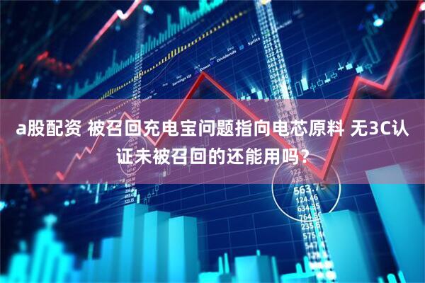 a股配资 被召回充电宝问题指向电芯原料 无3C认证未被召回的还能用吗？