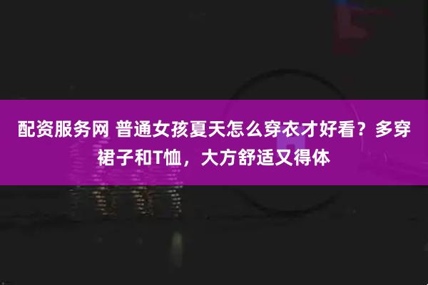 配资服务网 普通女孩夏天怎么穿衣才好看？多穿裙子和T恤，大方舒适又得体