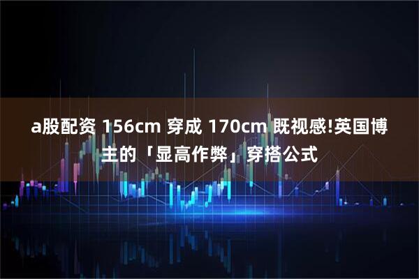a股配资 156cm 穿成 170cm 既视感!英国博主的「显高作弊」穿搭公式