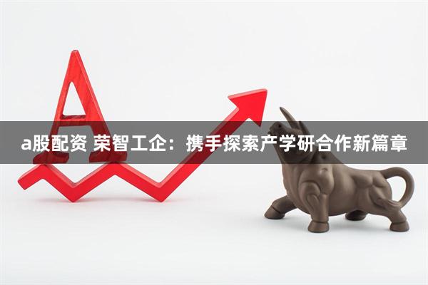 a股配资 荣智工企：携手探索产学研合作新篇章