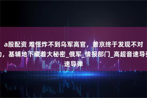 a股配资 难怪炸不到乌军高官，普京终于发现不对劲，基辅地下藏着大秘密_俄军_情报部门_高超音速导弹