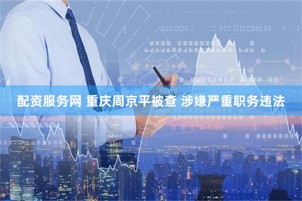 配资服务网 重庆周京平被查 涉嫌严重职务违法