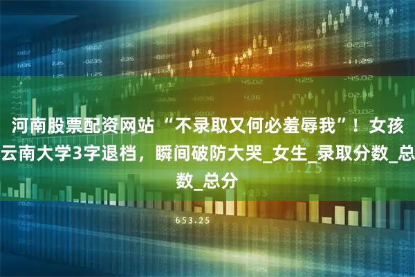 河南股票配资网站 “不录取又何必羞辱我”！女孩被云南大学3字退档，瞬间破防大哭_女生_录取分数_总分