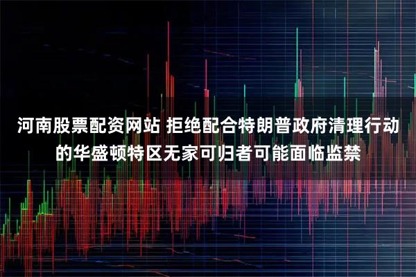 河南股票配资网站 拒绝配合特朗普政府清理行动的华盛顿特区无家可归者可能面临监禁