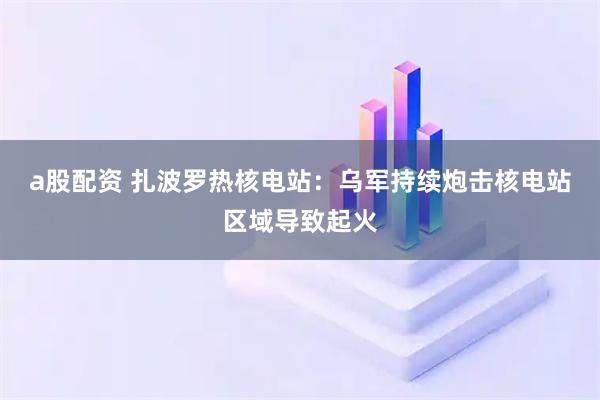 a股配资 扎波罗热核电站：乌军持续炮击核电站区域导致起火