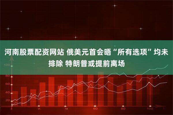 河南股票配资网站 俄美元首会晤“所有选项”均未排除 特朗普或提前离场