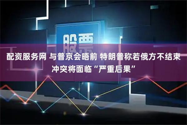 配资服务网 与普京会晤前 特朗普称若俄方不结束冲突将面临“严重后果”