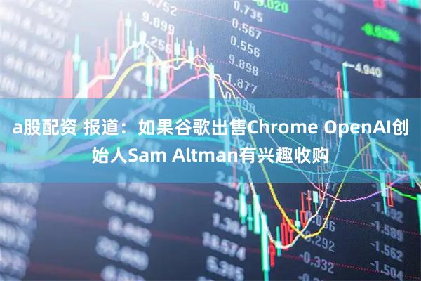 a股配资 报道：如果谷歌出售Chrome OpenAI创始人Sam Altman有兴趣收购