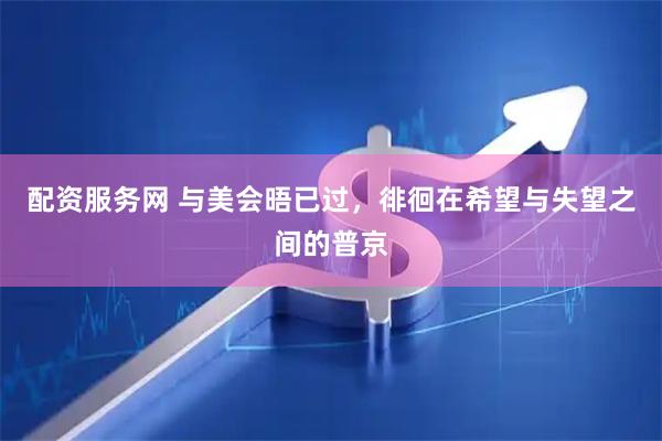 配资服务网 与美会晤已过，徘徊在希望与失望之间的普京