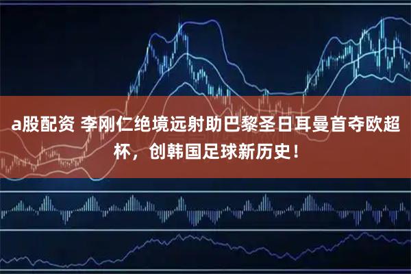 a股配资 李刚仁绝境远射助巴黎圣日耳曼首夺欧超杯，创韩国足球新历史！