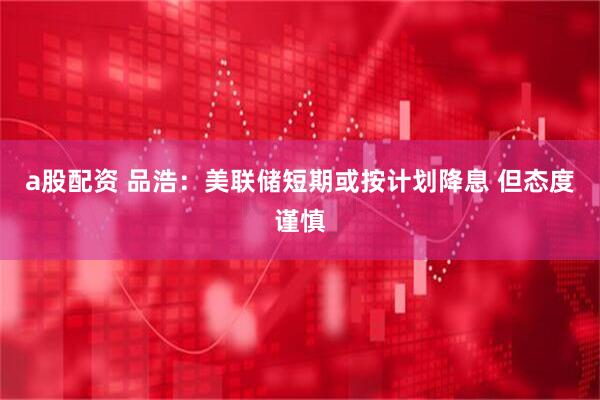 a股配资 品浩：美联储短期或按计划降息 但态度谨慎