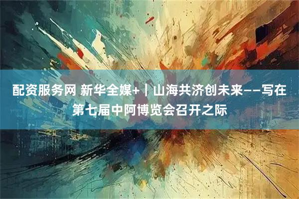 配资服务网 新华全媒+｜山海共济创未来——写在第七届中阿博览会召开之际