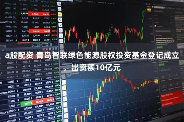 a股配资 青岛智联绿色能源股权投资基金登记成立，出资额10亿元