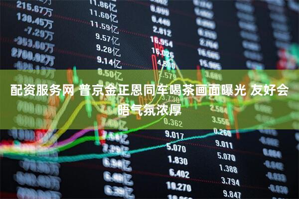 配资服务网 普京金正恩同车喝茶画面曝光 友好会晤气氛浓厚