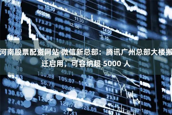 河南股票配资网站 微信新总部：腾讯广州总部大楼搬迁启用，可容纳超 5000 人