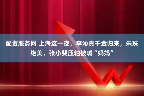 配资服务网 上海这一夜，李沁真千金归来，朱珠绝美，张小斐压轴被喊“妈妈”