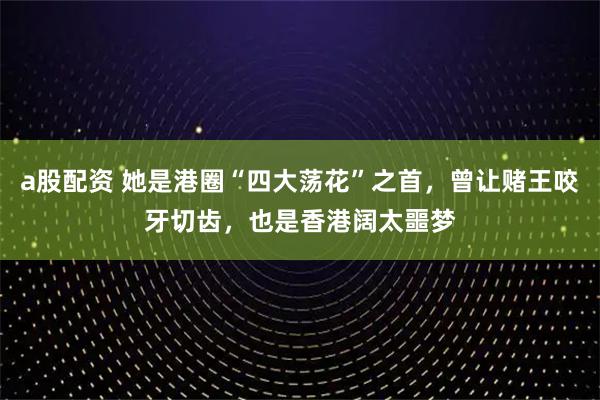 a股配资 她是港圈“四大荡花”之首，曾让赌王咬牙切齿，也是香港阔太噩梦