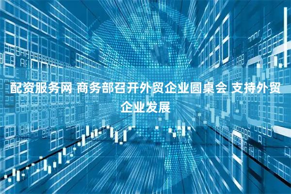 配资服务网 商务部召开外贸企业圆桌会 支持外贸企业发展