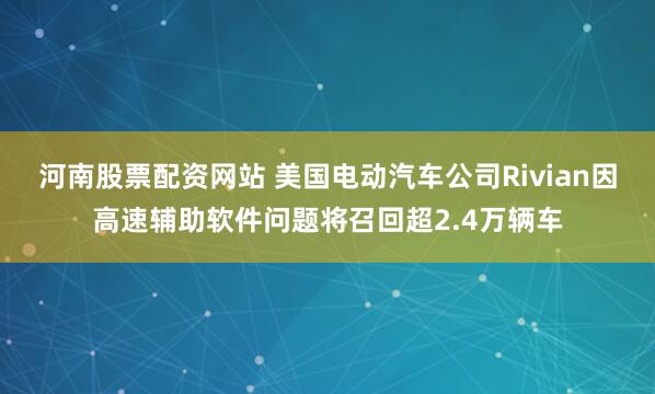 河南股票配资网站 美国电动汽车公司Rivian因高速辅助软件问题将召回超2.4万辆车