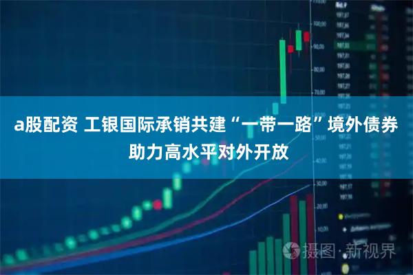 a股配资 工银国际承销共建“一带一路”境外债券 助力高水平对外开放