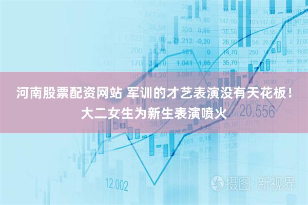 河南股票配资网站 军训的才艺表演没有天花板！大二女生为新生表演喷火