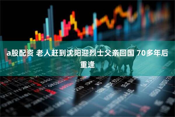 a股配资 老人赶到沈阳迎烈士父亲回国 70多年后重逢