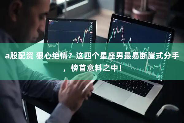 a股配资 狠心绝情？这四个星座男最易断崖式分手，榜首意料之中！
