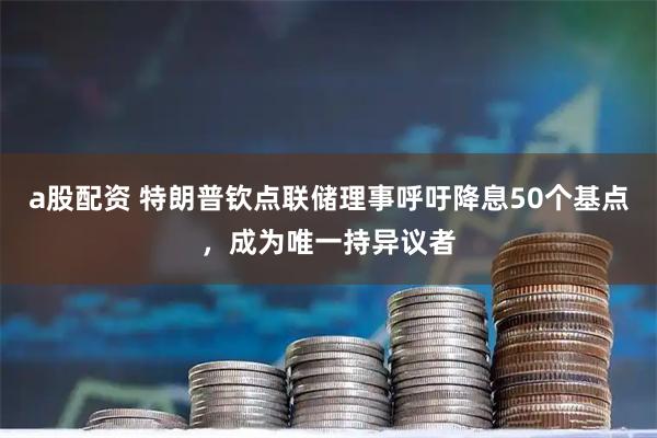 a股配资 特朗普钦点联储理事呼吁降息50个基点，成为唯一持异议者