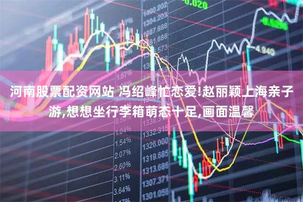 河南股票配资网站 冯绍峰忙恋爱!赵丽颖上海亲子游,想想坐行李箱萌态十足,画面温馨