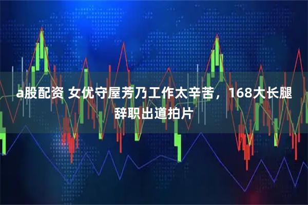 a股配资 女优守屋芳乃工作太辛苦，168大长腿辞职出道拍片