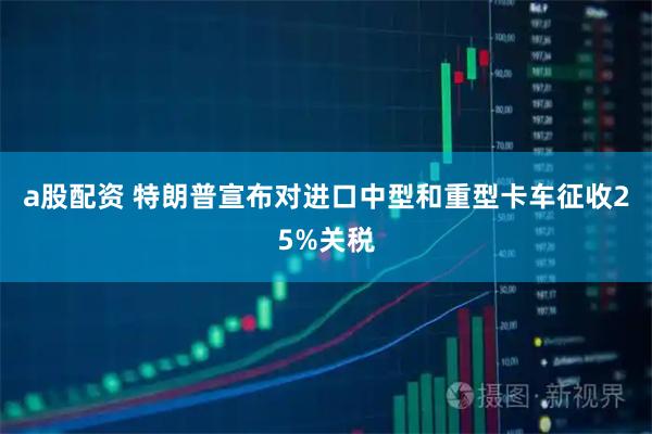 a股配资 特朗普宣布对进口中型和重型卡车征收25%关税