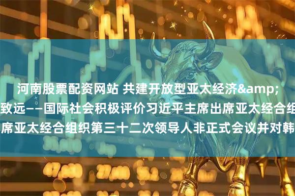 河南股票配资网站 共建开放型亚太经济&#32;推动中韩关系行稳致远——国际社会积极评价习近平主席出席亚太经合组织第三十二次领导人非正式会议并对韩国进行国事访问