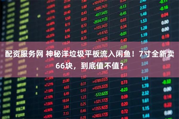 配资服务网 神秘洋垃圾平板流入闲鱼！7寸全新卖66块，到底值不值？