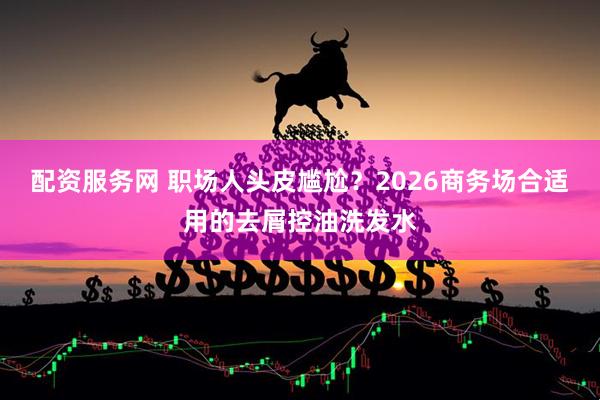 配资服务网 职场人头皮尴尬？2026商务场合适用的去屑控油洗发水