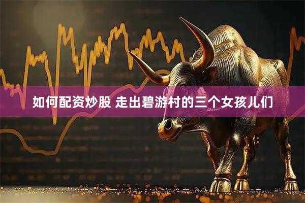 如何配资炒股 走出碧游村的三个女孩儿们