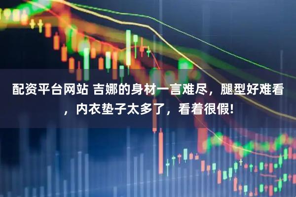 配资平台网站 吉娜的身材一言难尽，腿型好难看，内衣垫子太多了，看着很假!