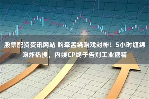股票配资资讯网站 昀牵孟绕吻戏封神！5小时缠绵吻炸热搜，内娱CP终于告别工业糖精
