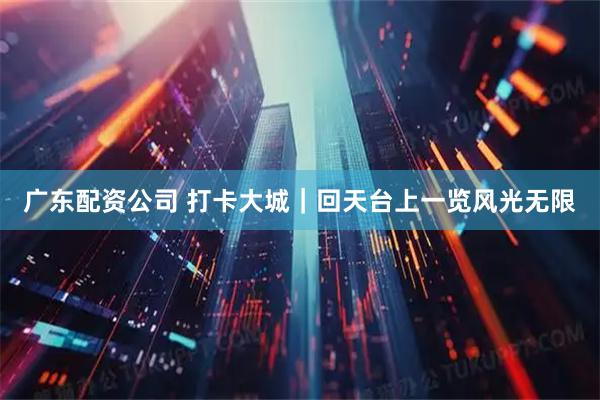 广东配资公司 打卡大城｜回天台上一览风光无限
