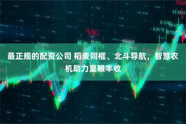 最正规的配资公司 稻麦同框、北斗导航，智慧农机助力夏粮丰收