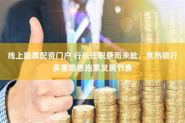 线上股票配资门户 行长任职悬而未批，常熟银行多重隐患拖累发展节奏
