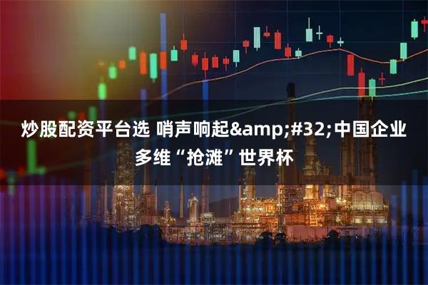 炒股配资平台选 哨声响起 中国企业多维“抢滩”世界杯