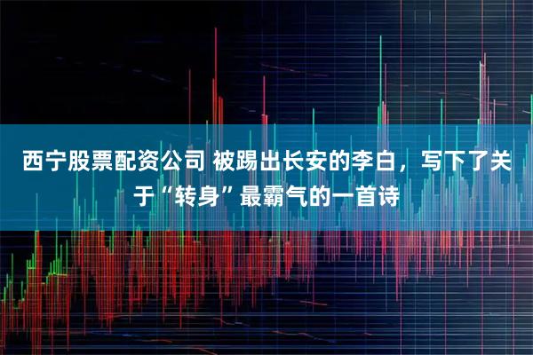 西宁股票配资公司 被踢出长安的李白，写下了关于“转身”最霸气的一首诗